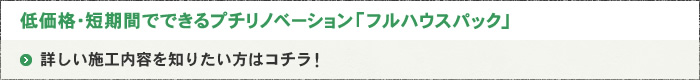 低価格・短期間でできるプチリノベーション｢フルハウスパック｣ 詳しい施工内容を知りたい方はコ/チラ！